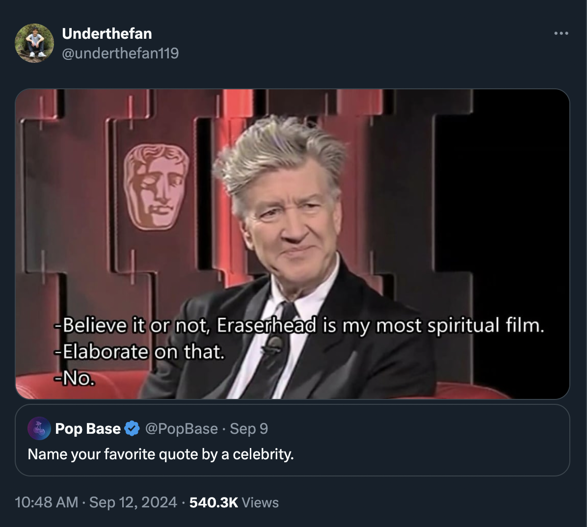 david lynch elaborate - Underthefan Believe it or not, Eraserhead is my most spiritual film. Elaborate on that. No. Pop Base Sep 9 Name your favorite quote by a celebrity. Views